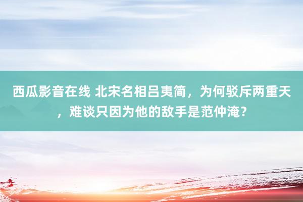 西瓜影音在线 北宋名相吕夷简，为何驳斥两重天，难谈只因为他的敌手是范仲淹？