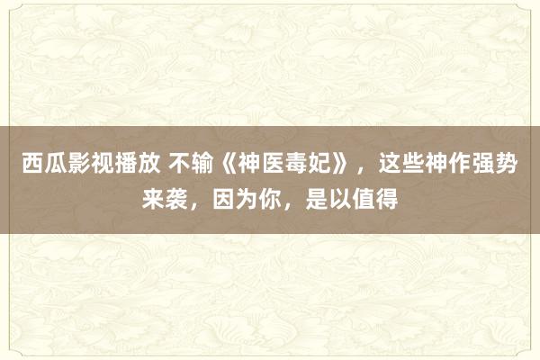 西瓜影视播放 不输《神医毒妃》，这些神作强势来袭，因为你，是以值得