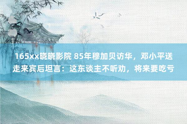 165xx晓晓影院 85年穆加贝访华，邓小平送走来宾后坦言：这东谈主不听劝，将来要吃亏