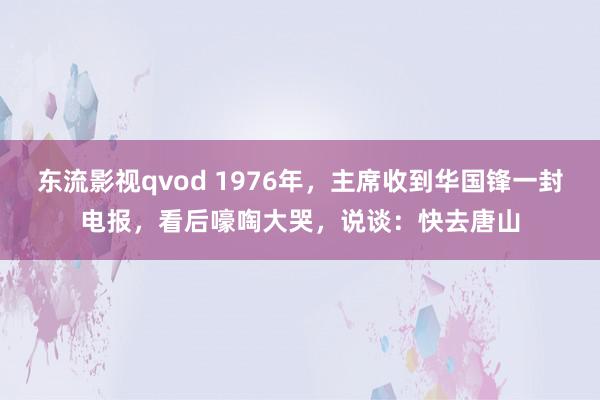 东流影视qvod 1976年，主席收到华国锋一封电报，看后嚎啕大哭，说谈：快去唐山