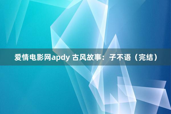 爱情电影网apdy 古风故事：子不语（完结）