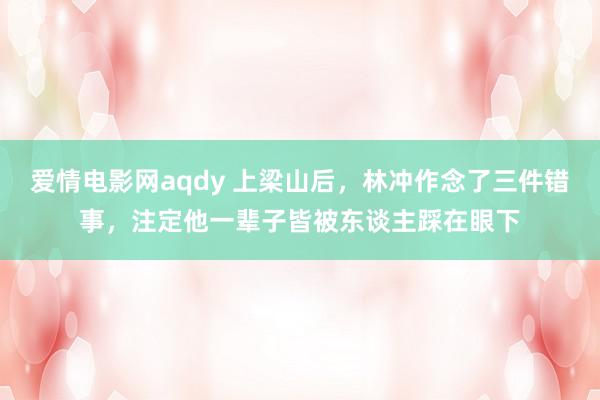 爱情电影网aqdy 上梁山后，林冲作念了三件错事，注定他一辈子皆被东谈主踩在眼下