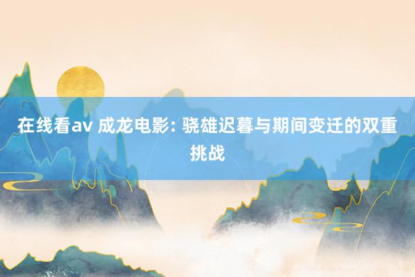 在线看av 成龙电影: 骁雄迟暮与期间变迁的双重挑战