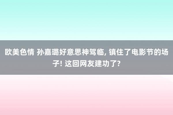 欧美色情 孙嘉璐好意思神驾临, 镇住了电影节的场子! 这回网友建功了?