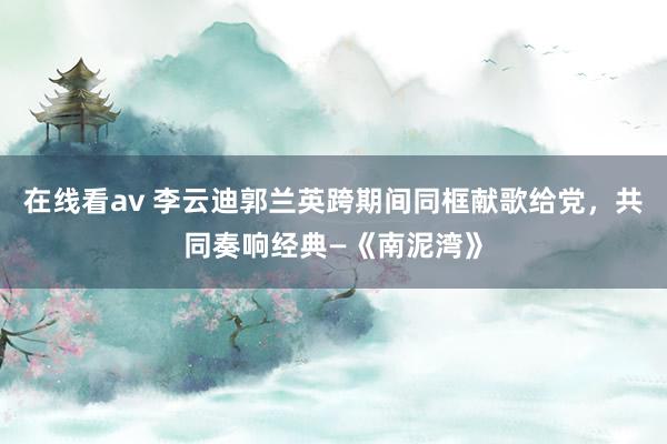 在线看av 李云迪郭兰英跨期间同框献歌给党，共同奏响经典—《南泥湾》