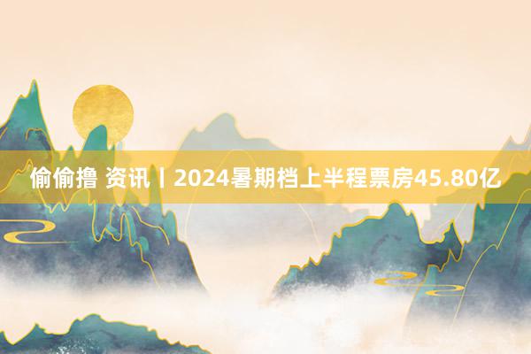 偷偷撸 资讯丨2024暑期档上半程票房45.80亿