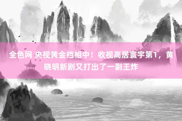 全色网 央视黄金档相中！收视高居寰宇第1，黄晓明新剧又打出了一副王炸