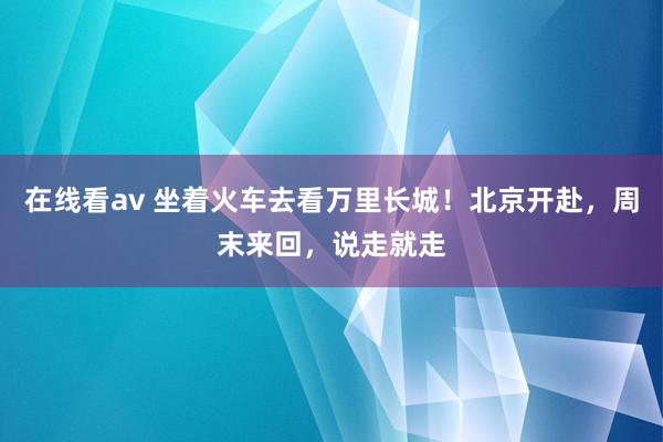 在线看av 坐着火车去看万里长城！北京开赴，周末来回，说走就走