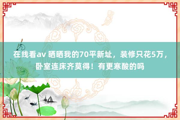 在线看av 晒晒我的70平新址，装修只花5万，卧室连床齐莫得！有更寒酸的吗