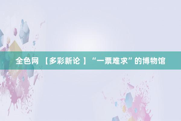 全色网 【多彩新论 】“一票难求”的博物馆