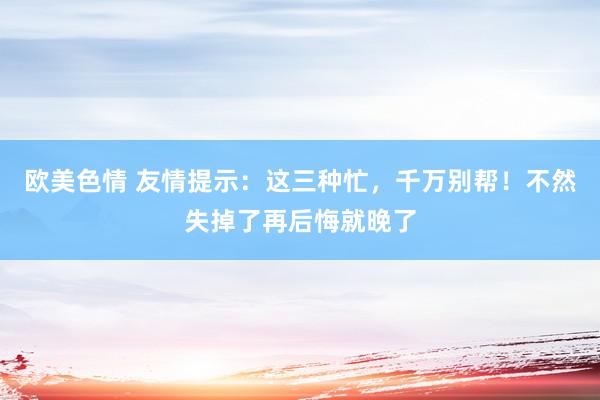 欧美色情 友情提示：这三种忙，千万别帮！不然失掉了再后悔就晚了