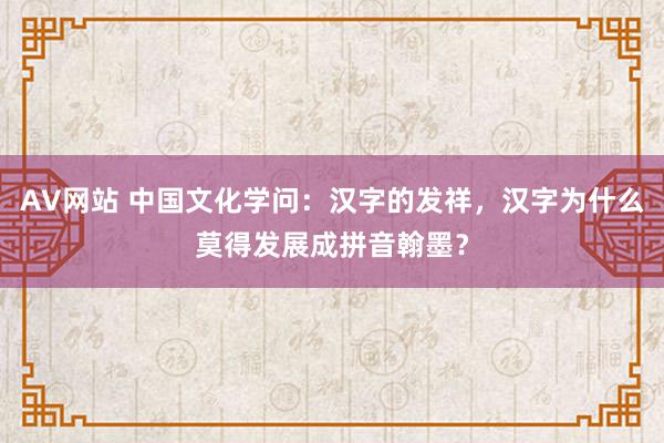 AV网站 中国文化学问：汉字的发祥，汉字为什么莫得发展成拼音翰墨？