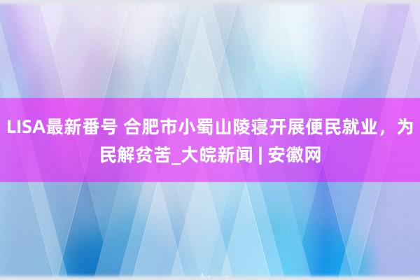 LISA最新番号 合肥市小蜀山陵寝开展便民就业，为民解贫苦_大皖新闻 | 安徽网