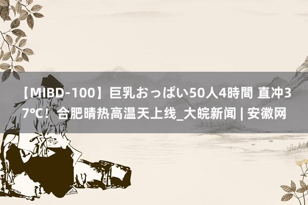 【MIBD-100】巨乳おっぱい50人4時間 直冲37℃！合肥晴热高温天上线_大皖新闻 | 安徽网