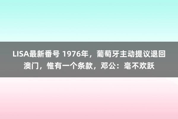 LISA最新番号 1976年，葡萄牙主动提议退回澳门，惟有一个条款，邓公：毫不欢跃