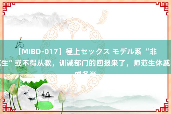 【MIBD-017】極上セックス モデル系 “非师范生”或不得从教，训诫部门的回报来了，师范生休戚各半