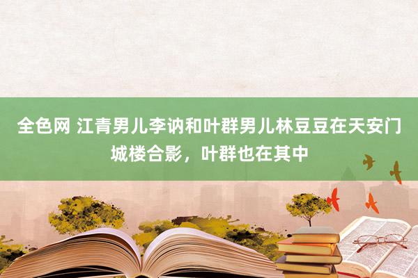 全色网 江青男儿李讷和叶群男儿林豆豆在天安门城楼合影，叶群也在其中