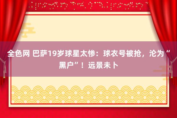 全色网 巴萨19岁球星太惨：球衣号被抢，沦为“黑户”！远景未卜