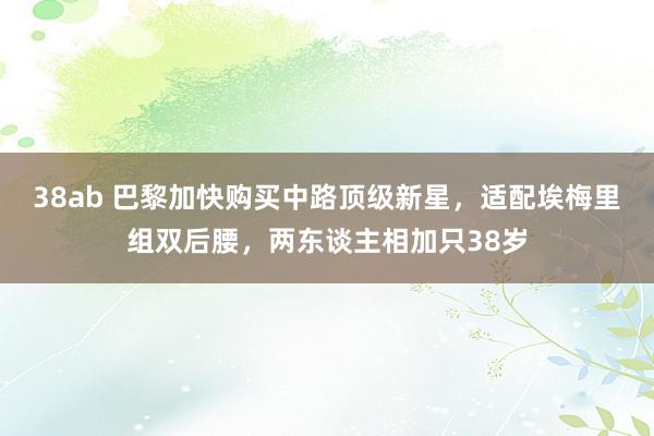 38ab 巴黎加快购买中路顶级新星，适配埃梅里组双后腰，两东谈主相加只38岁