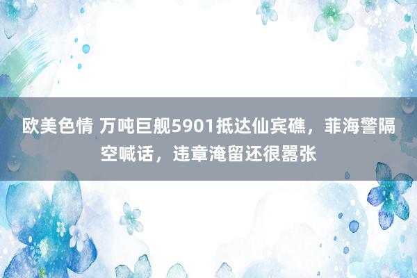 欧美色情 万吨巨舰5901抵达仙宾礁，菲海警隔空喊话，违章淹留还很嚣张