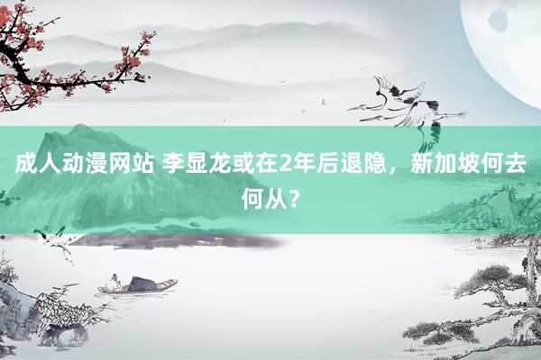 成人动漫网站 李显龙或在2年后退隐，新加坡何去何从？