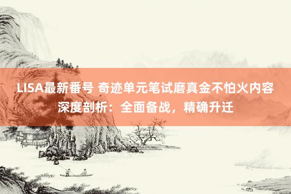 LISA最新番号 奇迹单元笔试磨真金不怕火内容深度剖析：全面备战，精确升迁