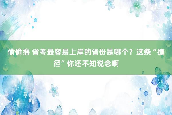 偷偷撸 省考最容易上岸的省份是哪个？这条“捷径”你还不知说念啊