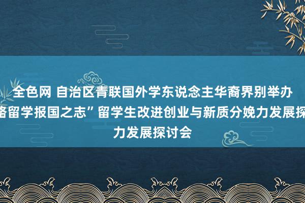 全色网 自治区青联国外学东说念主华裔界别举办“线路留学报国之志”留学生改进创业与新质分娩力发展探讨会