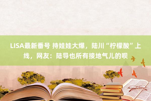 LISA最新番号 持娃娃大爆，陆川“柠檬酸”上线，网友：陆导也所有接地气儿的呗