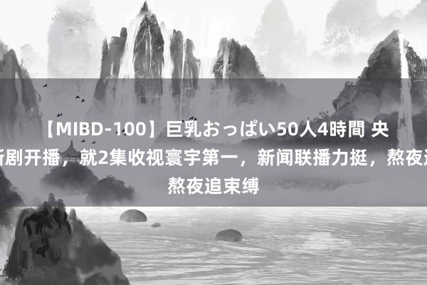 【MIBD-100】巨乳おっぱい50人4時間 央一部新剧开播，就2集收视寰宇第一，新闻联播力挺，熬夜追束缚