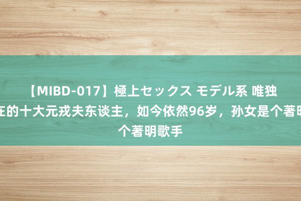 【MIBD-017】極上セックス モデル系 唯独还健在的十大元戎夫东谈主，如今依然96岁，孙女是个著明歌手