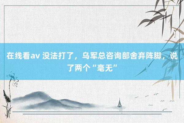 在线看av 没法打了，乌军总咨询部舍弃阵脚，说了两个“毫无”