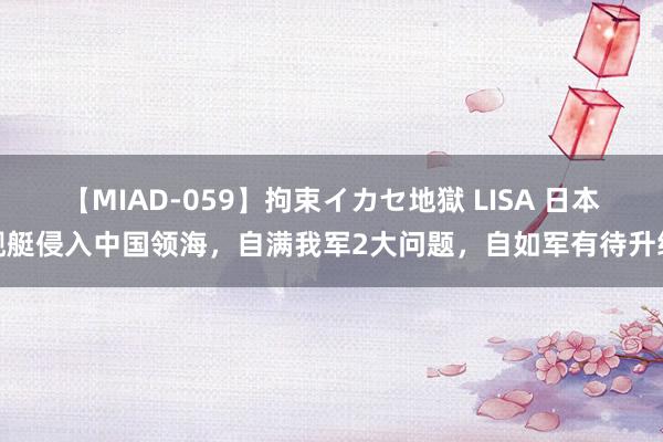 【MIAD-059】拘束イカセ地獄 LISA 日本舰艇侵入中国领海，自满我军2大问题，自如军有待升级