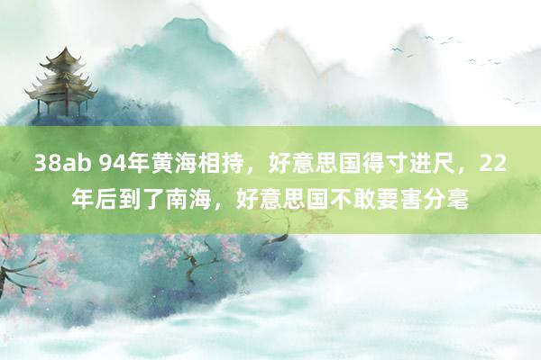 38ab 94年黄海相持，好意思国得寸进尺，22年后到了南海，好意思国不敢要害分毫