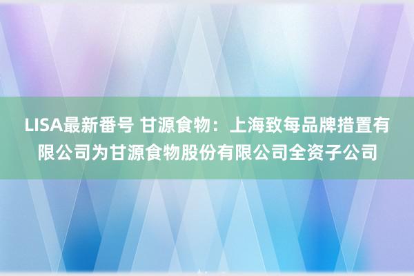 LISA最新番号 甘源食物：上海致每品牌措置有限公司为甘源食物股份有限公司全资子公司