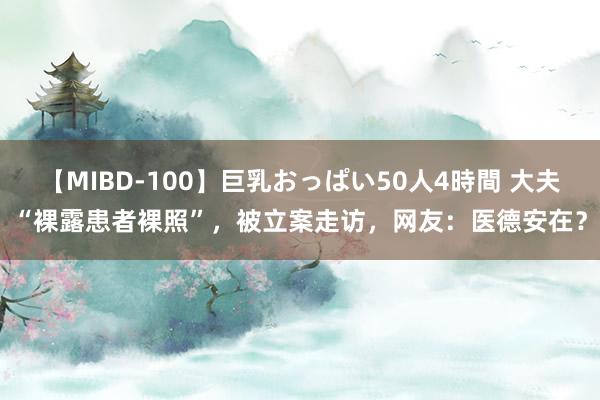 【MIBD-100】巨乳おっぱい50人4時間 大夫“裸露患者裸照”，被立案走访，网友：医德安在？