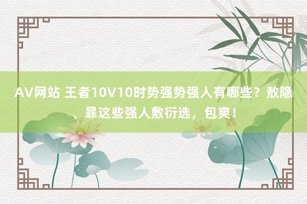 AV网站 王者10V10时势强势强人有哪些？敖隐、暃这些强人敷衍选，包爽！