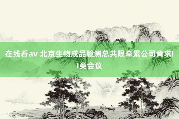 在线看av 北京生物成品臆测总共限牵累公司肯求II类会议