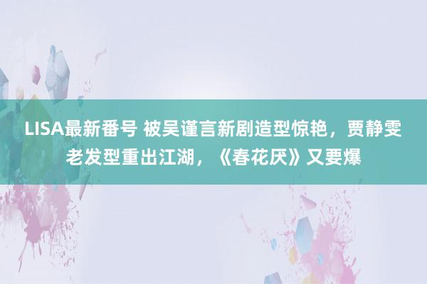 LISA最新番号 被吴谨言新剧造型惊艳，贾静雯老发型重出江湖，《春花厌》又要爆