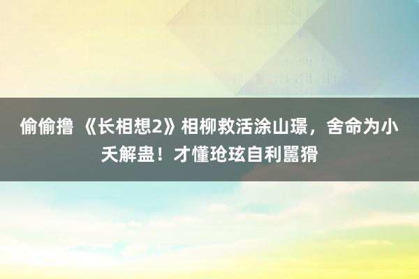 偷偷撸 《长相想2》相柳救活涂山璟，舍命为小夭解蛊！才懂玱玹自利嚚猾