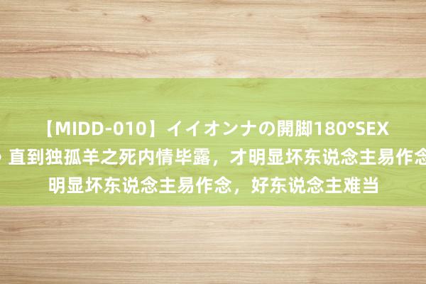 【MIDD-010】イイオンナの開脚180°SEX LISA 《唐诡西行》直到独孤羊之死内情毕露，才明显坏东说念主易作念，好东说念主难当