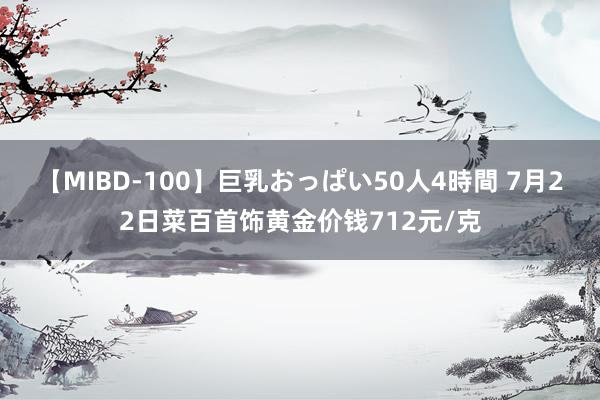 【MIBD-100】巨乳おっぱい50人4時間 7月22日菜百首饰黄金价钱712元/克