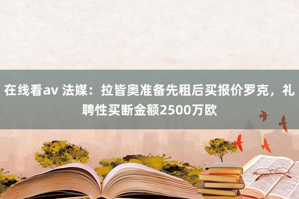 在线看av 法媒：拉皆奥准备先租后买报价罗克，礼聘性买断金额2500万欧