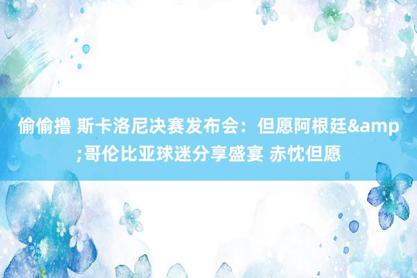 偷偷撸 斯卡洛尼决赛发布会：但愿阿根廷&哥伦比亚球迷分享盛宴 赤忱但愿