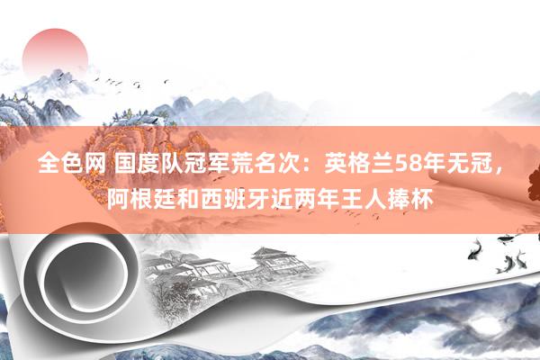 全色网 国度队冠军荒名次：英格兰58年无冠，阿根廷和西班牙近两年王人捧杯