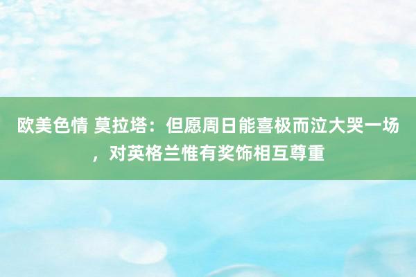 欧美色情 莫拉塔：但愿周日能喜极而泣大哭一场，对英格兰惟有奖饰相互尊重