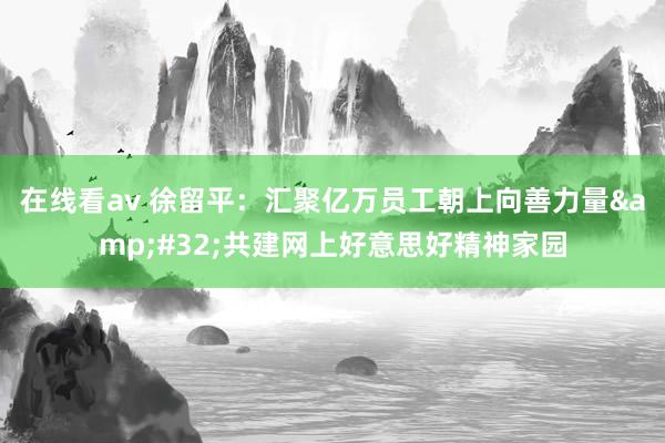 在线看av 徐留平：汇聚亿万员工朝上向善力量&#32;共建网上好意思好精神家园