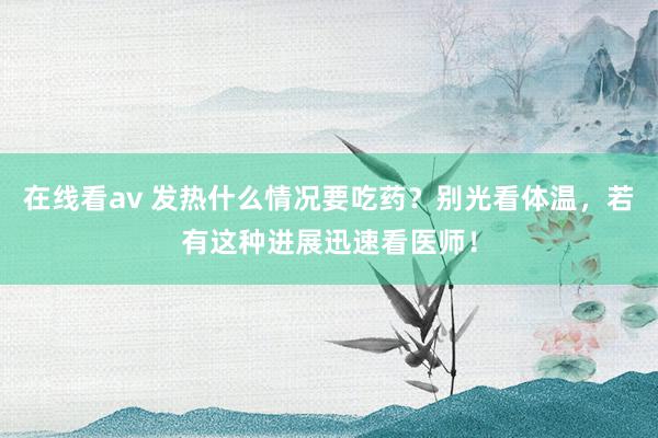 在线看av 发热什么情况要吃药？别光看体温，若有这种进展迅速看医师！