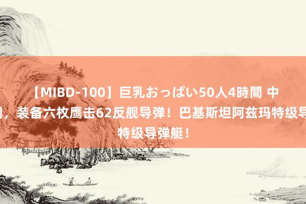 【MIBD-100】巨乳おっぱい50人4時間 中国谋划，装备六枚鹰击62反舰导弹！巴基斯坦阿兹玛特级导弹艇！