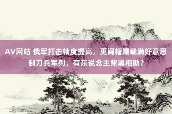 AV网站 俄军打击精度提高，更阑糟蹋载满好意思制刀兵军列，有东说念主黧黑相助？